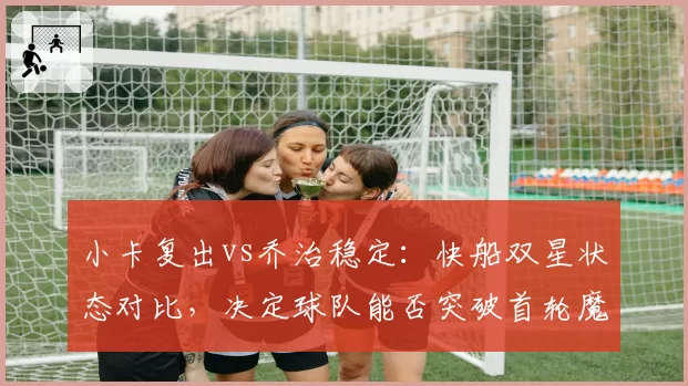 小卡复出vs乔治稳定：快船双星状态对比，决定球队能否突破首轮魔咒
