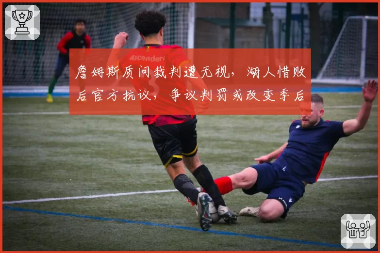 詹姆斯质问裁判遭无视，湖人惜败后官方抗议，争议判罚或改变季后赛格局