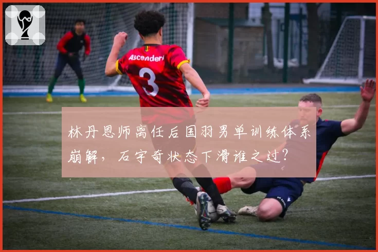 林丹恩师离任后国羽男单训练体系崩解,石宇奇状态下滑谁之过?