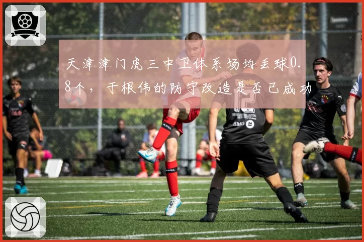 天津津门虎三中卫体系场均丢球0.8个,于根伟的防守改造是否已成功?
