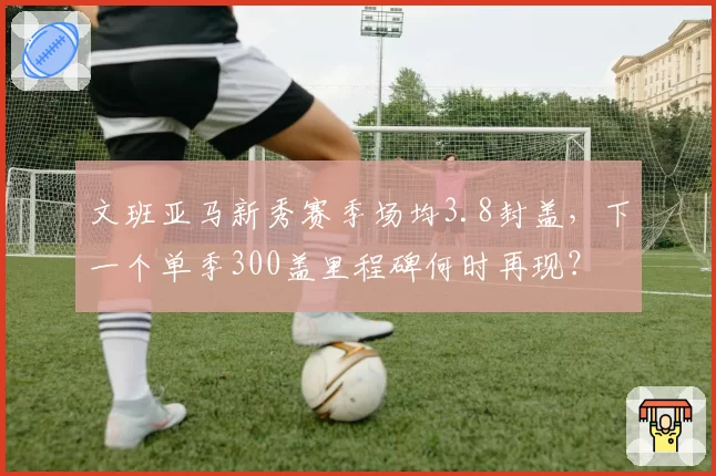 文班亚马新秀赛季场均3.8封盖，下一个单季300盖里程碑何时再现？