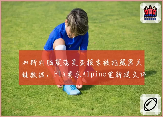 加斯利脑震荡复查报告被指藏匿关键数据，FIA要求Alpine重新提交评估遭拒引发对峙