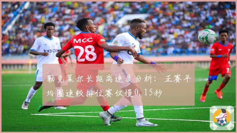 勒克莱尔长距离速度分析：正赛平均圈速较排位赛仅慢0.15秒