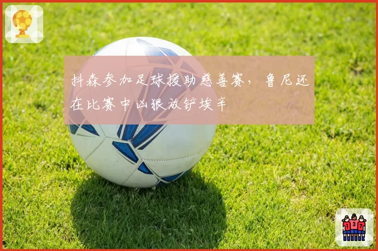 抖森参加足球援助慈善赛，鲁尼还在比赛中凶狠放铲埃辛