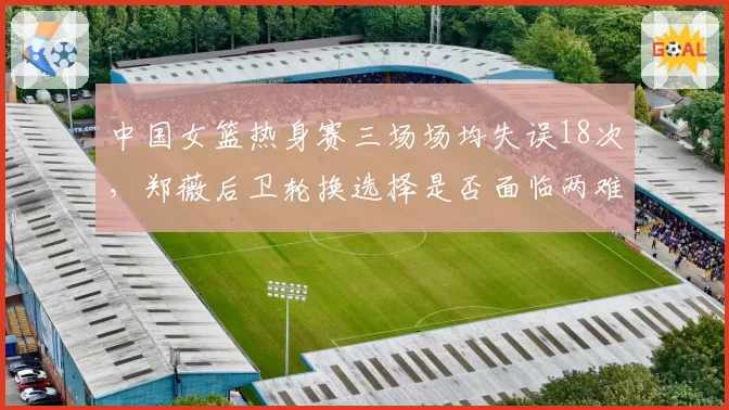 中国女篮热身赛三场场均失误18次，郑薇后卫轮换选择是否面临两难？