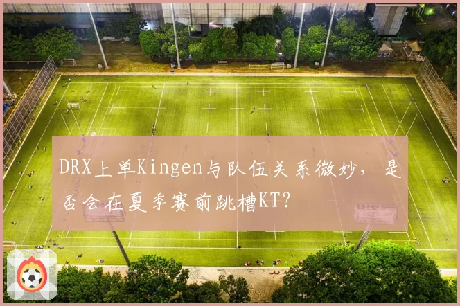 DRX上单Kingen与队伍关系微妙,是否会在夏季赛前跳槽KT?