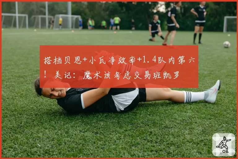搭档贝恩+小瓦净效率+1.4队内第六！美记：魔术该考虑交易班凯罗