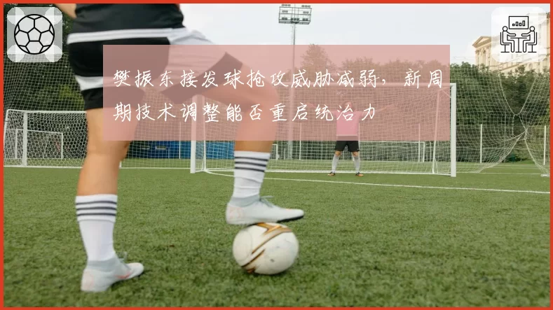 樊振东接发球抢攻威胁减弱，新周期技术调整能否重启统治力