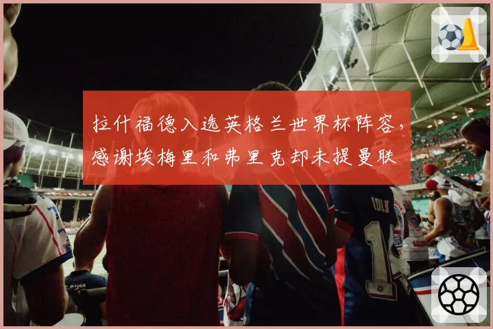拉什福德入选英格兰世界杯阵容，感谢埃梅里和弗里克却未提曼联