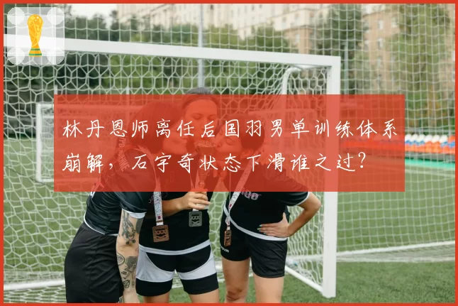 林丹恩师离任后国羽男单训练体系崩解,石宇奇状态下滑谁之过?