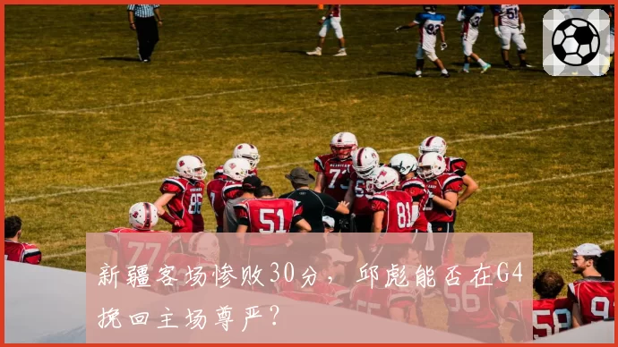 新疆客场惨败30分,邱彪能否在G4挽回主场尊严?