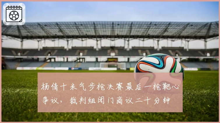 杨倩十米气步枪决赛最后一枪靶心争议，裁判组闭门商议二十分钟