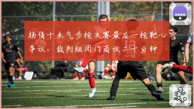 杨倩十米气步枪决赛最后一枪靶心争议，裁判组闭门商议二十分钟