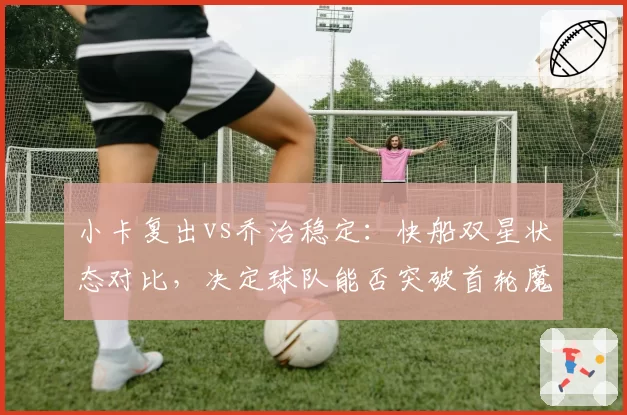 小卡复出vs乔治稳定：快船双星状态对比，决定球队能否突破首轮魔咒