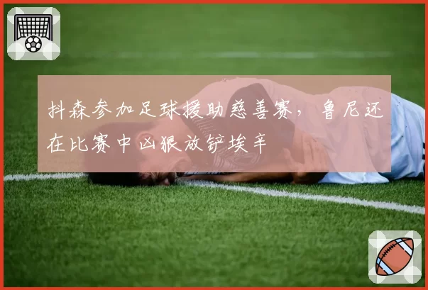 抖森参加足球援助慈善赛，鲁尼还在比赛中凶狠放铲埃辛