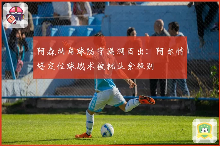 阿森纳角球防守漏洞百出:阿尔特塔定位球战术被批业余级别