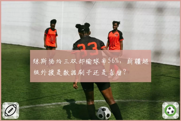 琼斯场均三双却输球率56%，新疆超级外援是数据刷子还是毒瘤？