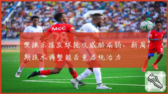 樊振东接发球抢攻威胁减弱，新周期技术调整能否重启统治力
