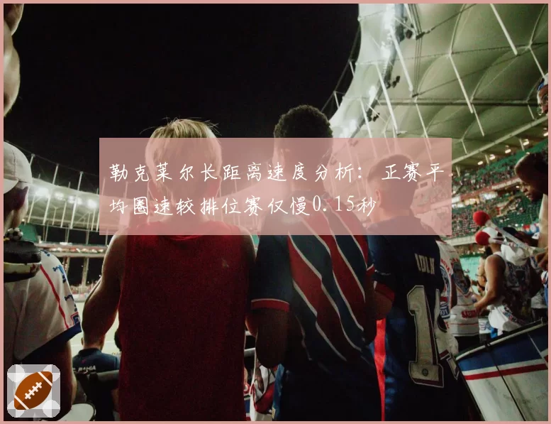 勒克莱尔长距离速度分析：正赛平均圈速较排位赛仅慢0.15秒