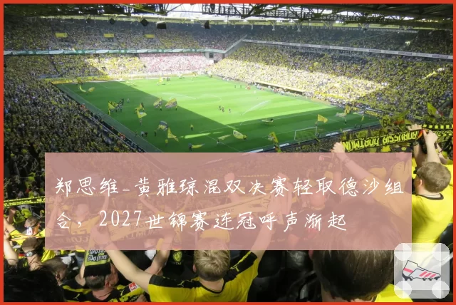 郑思维_黄雅琼混双决赛轻取德沙组合，2027世锦赛连冠呼声渐起