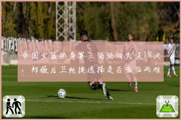 中国女篮热身赛三场场均失误18次，郑薇后卫轮换选择是否面临两难？