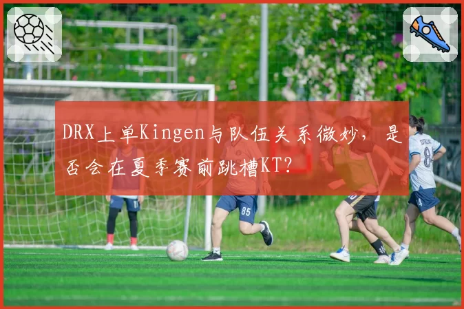 DRX上单Kingen与队伍关系微妙,是否会在夏季赛前跳槽KT?