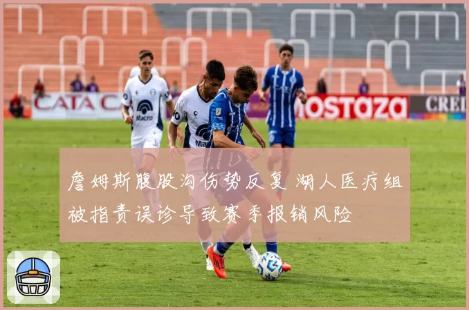 詹姆斯腹股沟伤势反复 湖人医疗组被指责误诊导致赛季报销风险