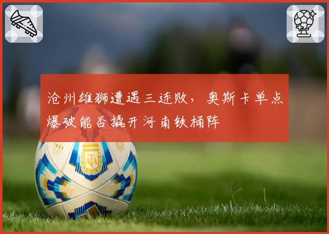 沧州雄狮遭遇三连败,奥斯卡单点爆破能否撬开河南铁桶阵
