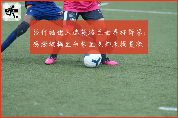 拉什福德入选英格兰世界杯阵容，感谢埃梅里和弗里克却未提曼联
