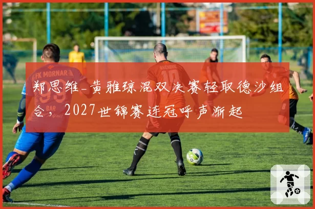 郑思维_黄雅琼混双决赛轻取德沙组合，2027世锦赛连冠呼声渐起