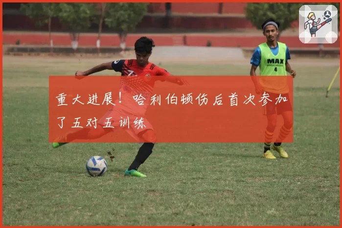 重大进展！哈利伯顿伤后首次参加了五对五训练