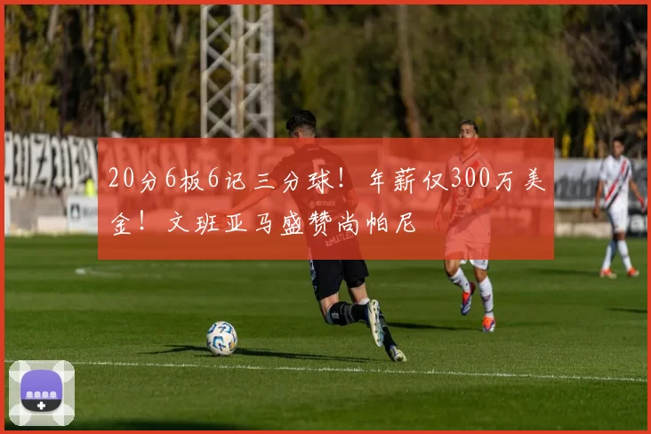 20分6板6记三分球!年薪仅300万美金!文班亚马盛赞尚帕尼