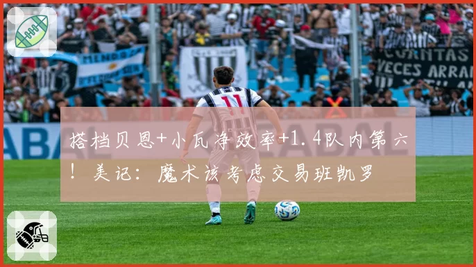 搭档贝恩+小瓦净效率+1.4队内第六！美记：魔术该考虑交易班凯罗