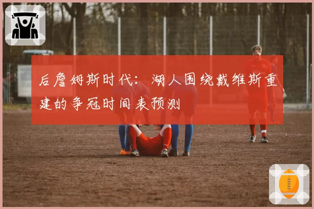 后詹姆斯时代：湖人围绕戴维斯重建的争冠时间表预测