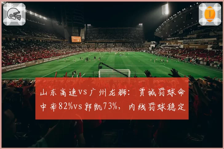 山东高速vs广州龙狮：贾诚罚球命中率82%vs郭凯73%，内线罚球稳定性影响胜负