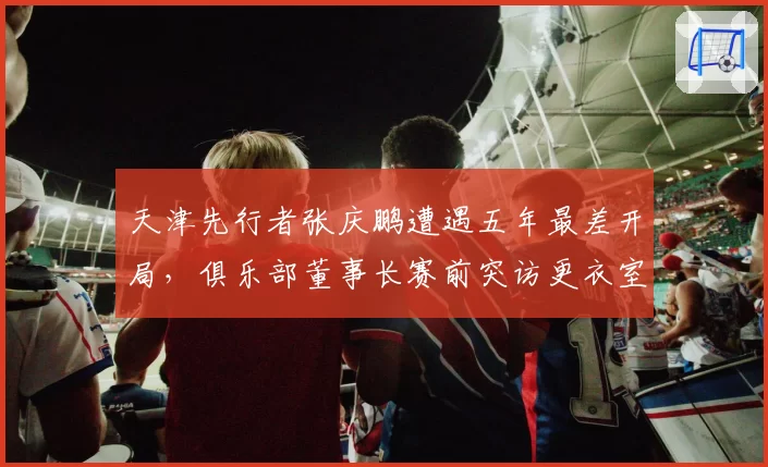 天津先行者张庆鹏遭遇五年最差开局，俱乐部董事长赛前突访更衣室训话细节流出