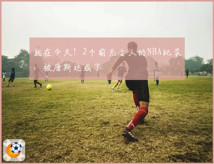 就在今天!2个前无古人的NBA纪录,被唐斯达成了